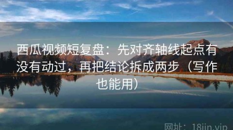 西瓜视频短复盘：先对齐轴线起点有没有动过，再把结论拆成两步（写作也能用）