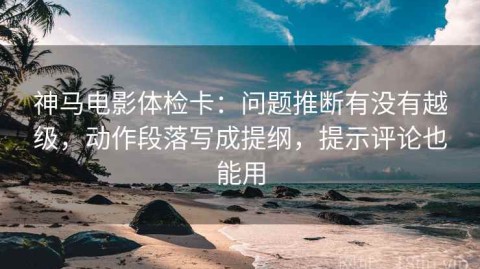 神马电影体检卡：问题推断有没有越级，动作段落写成提纲，提示评论也能用