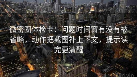 微密圈体检卡：问题时间窗有没有被省略，动作把截图补上下文，提示读完更清醒