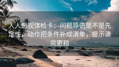 人人影视体检卡：问题导语是不是先定性，动作把条件补成清单，提示读完更稳