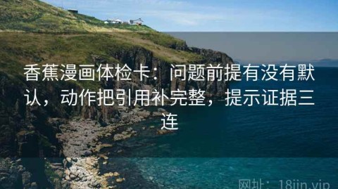 香蕉漫画体检卡：问题前提有没有默认，动作把引用补完整，提示证据三连