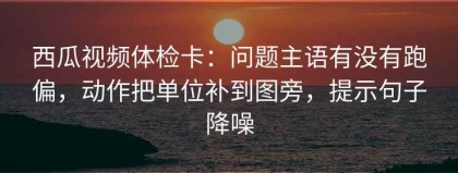 西瓜视频体检卡：问题主语有没有跑偏，动作把单位补到图旁，提示句子降噪