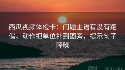 西瓜视频体检卡：问题主语有没有跑偏，动作把单位补到图旁，提示句子降噪