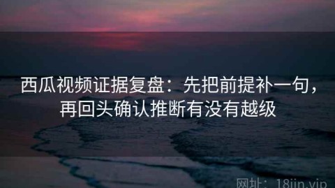 西瓜视频证据复盘：先把前提补一句，再回头确认推断有没有越级