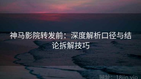 神马影院转发前：深度解析口径与结论拆解技巧