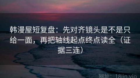 韩漫屋短复盘：先对齐镜头是不是只给一面，再把轴线起点终点读全（证据三连）
