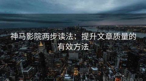 神马影院两步读法：提升文章质量的有效方法