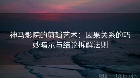 神马影院的剪辑艺术：因果关系的巧妙暗示与结论拆解法则