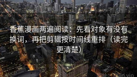 香蕉漫画两遍阅读：先看对象有没有换词，再把剪辑按时间线重排（读完更清楚）
