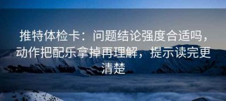 推特体检卡：问题结论强度合适吗，动作把配乐拿掉再理解，提示读完更清楚
