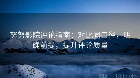 努努影院评论指南：对比同口径，明确前提，提升评论质量