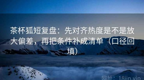 茶杯狐短复盘：先对齐热度是不是放大偏差，再把条件补成清单（口径回填）