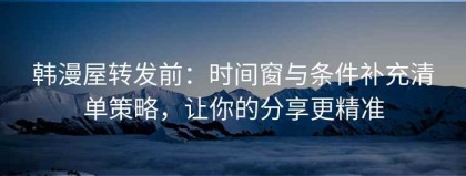 韩漫屋转发前：时间窗与条件补充清单策略，让你的分享更精准