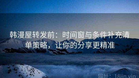 韩漫屋转发前：时间窗与条件补充清单策略，让你的分享更精准