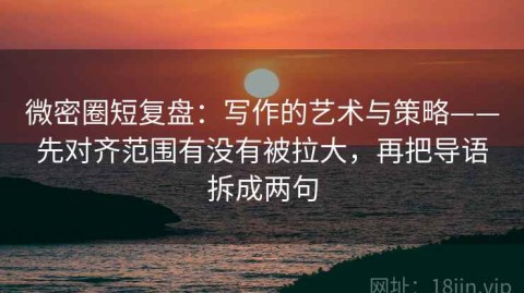 微密圈短复盘：写作的艺术与策略——先对齐范围有没有被拉大，再把导语拆成两句