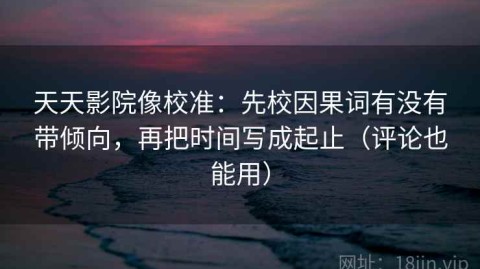 天天影院像校准：先校因果词有没有带倾向，再把时间写成起止（评论也能用）
