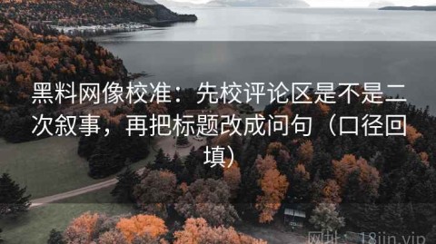 黑料网像校准：先校评论区是不是二次叙事，再把标题改成问句（口径回填）