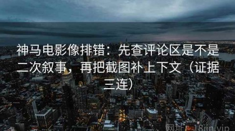 神马电影像排错：先查评论区是不是二次叙事，再把截图补上下文（证据三连）
