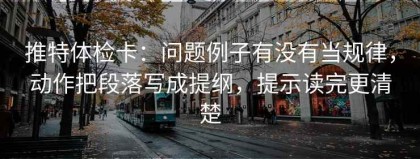 推特体检卡：问题例子有没有当规律，动作把段落写成提纲，提示读完更清楚