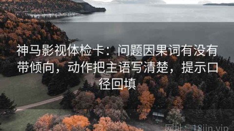 神马影视体检卡：问题因果词有没有带倾向，动作把主语写清楚，提示口径回填