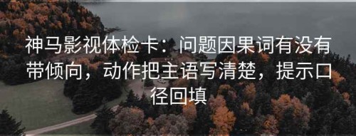 神马影视体检卡：问题因果词有没有带倾向，动作把主语写清楚，提示口径回填