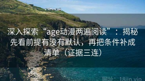 深入探索“age动漫两遍阅读”：揭秘先看前提有没有默认，再把条件补成清单（证据三连）