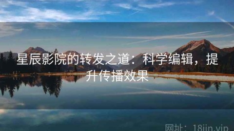 星辰影院的转发之道：科学编辑，提升传播效果