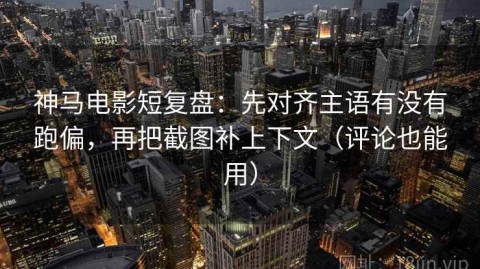 神马电影短复盘：先对齐主语有没有跑偏，再把截图补上下文（评论也能用）