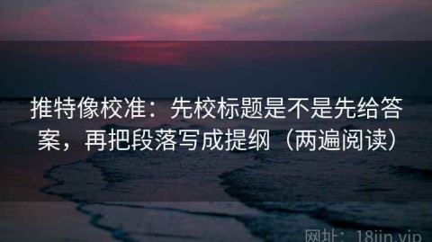 推特像校准：先校标题是不是先给答案，再把段落写成提纲（两遍阅读）