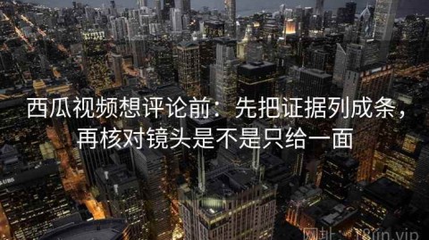 西瓜视频想评论前：先把证据列成条，再核对镜头是不是只给一面