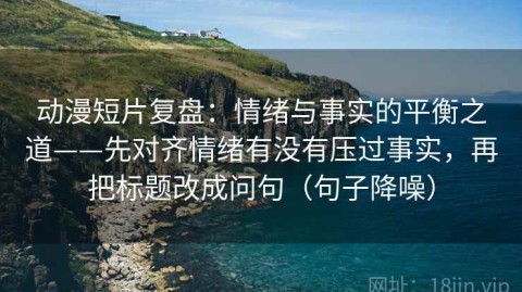 动漫短片复盘：情绪与事实的平衡之道——先对齐情绪有没有压过事实，再把标题改成问句（句子降噪）