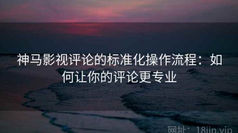 神马影视评论的标准化操作流程：如何让你的评论更专业