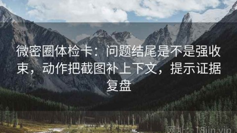 微密圈体检卡：问题结尾是不是强收束，动作把截图补上下文，提示证据复盘