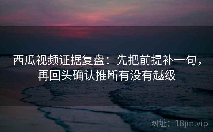 西瓜视频证据复盘：先把前提补一句，再回头确认推断有没有越级
