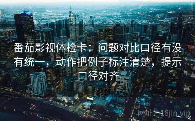 番茄影视体检卡：问题对比口径有没有统一，动作把例子标注清楚，提示口径对齐