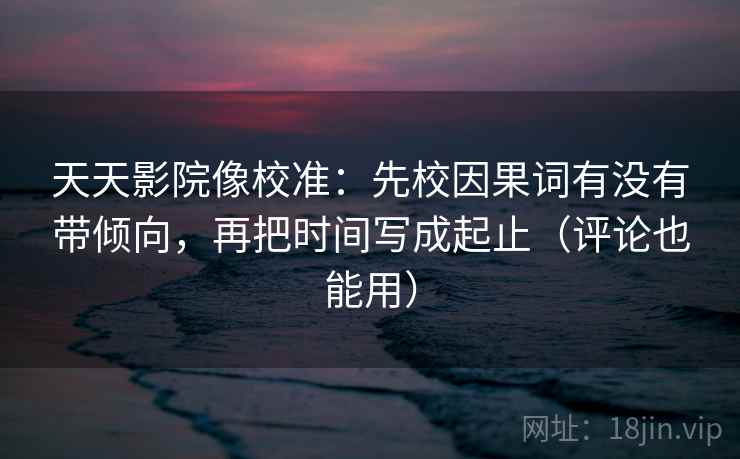 天天影院像校准：先校因果词有没有带倾向，再把时间写成起止（评论也能用）