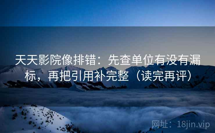 天天影院像排错：先查单位有没有漏标，再把引用补完整（读完再评）