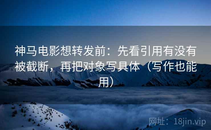 神马电影想转发前：先看引用有没有被截断，再把对象写具体（写作也能用）