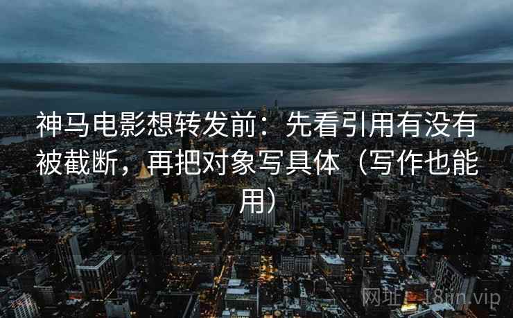 神马电影想转发前：先看引用有没有被截断，再把对象写具体（写作也能用）