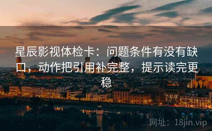 星辰影视体检卡：问题条件有没有缺口，动作把引用补完整，提示读完更稳