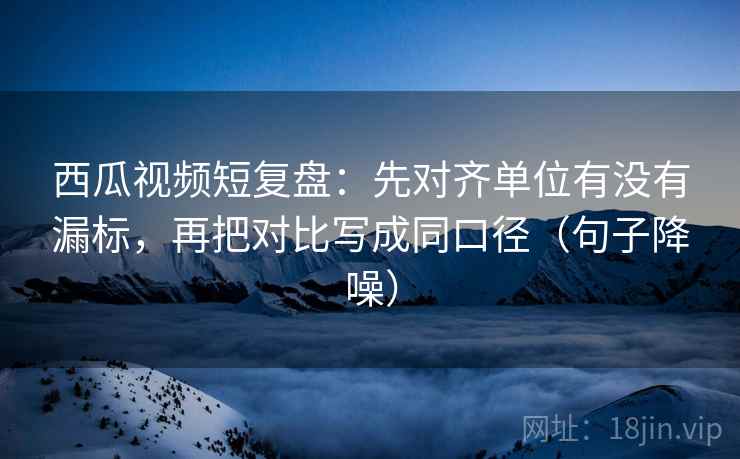 西瓜视频短复盘：先对齐单位有没有漏标，再把对比写成同口径（句子降噪）
