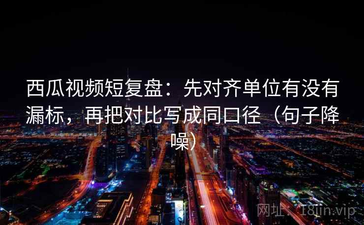 西瓜视频短复盘：先对齐单位有没有漏标，再把对比写成同口径（句子降噪）