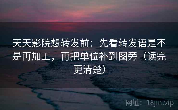 天天影院想转发前：先看转发语是不是再加工，再把单位补到图旁（读完更清楚）