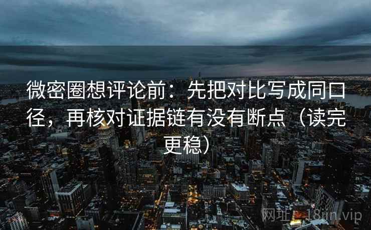 微密圈想评论前：先把对比写成同口径，再核对证据链有没有断点（读完更稳）