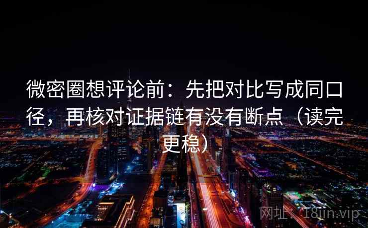 微密圈想评论前：先把对比写成同口径，再核对证据链有没有断点（读完更稳）