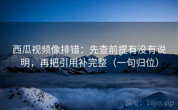 西瓜视频像排错：先查前提有没有说明，再把引用补完整（一句归位）
