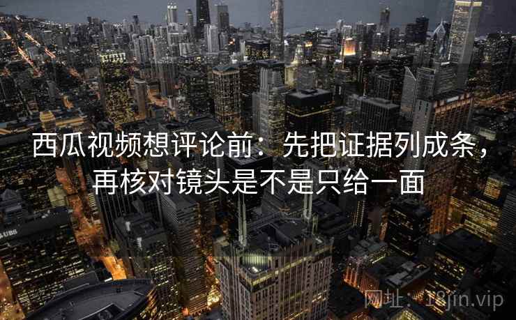西瓜视频想评论前：先把证据列成条，再核对镜头是不是只给一面