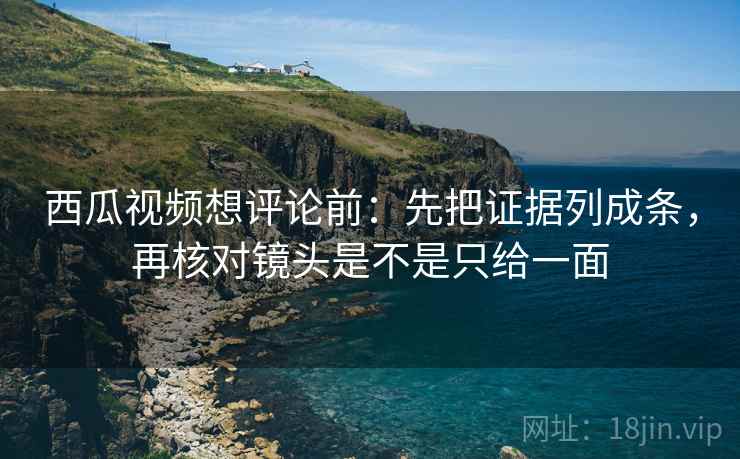 西瓜视频想评论前：先把证据列成条，再核对镜头是不是只给一面