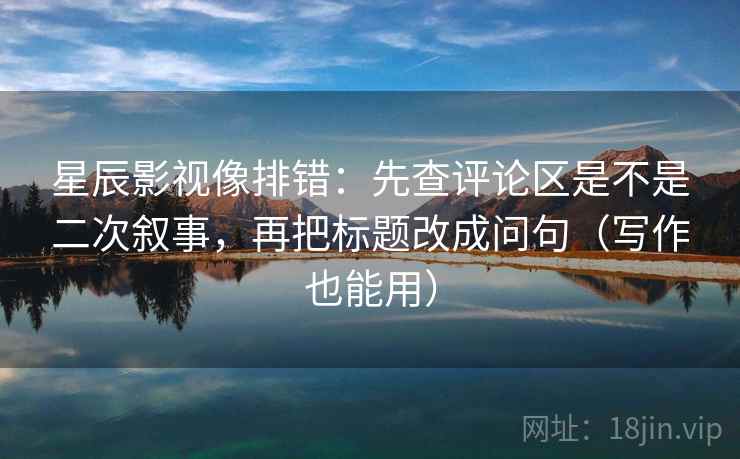 星辰影视像排错：先查评论区是不是二次叙事，再把标题改成问句（写作也能用）