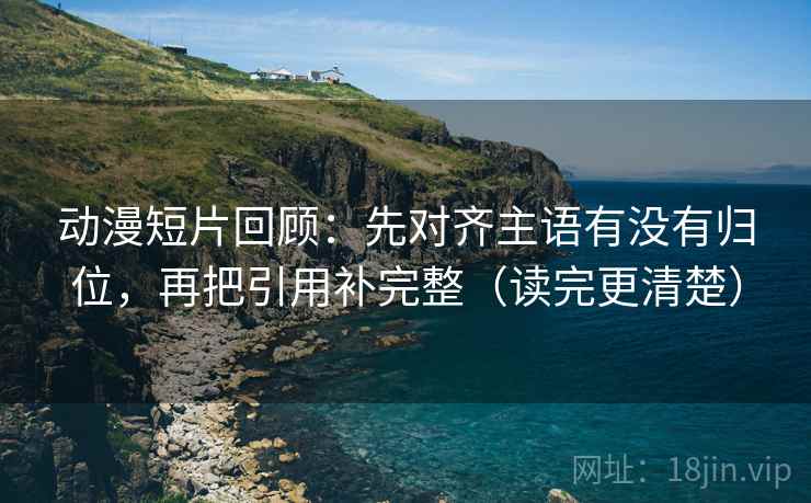 动漫短片回顾：先对齐主语有没有归位，再把引用补完整（读完更清楚）